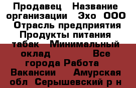 Продавец › Название организации ­ Эхо, ООО › Отрасль предприятия ­ Продукты питания, табак › Минимальный оклад ­ 27 000 - Все города Работа » Вакансии   . Амурская обл.,Серышевский р-н